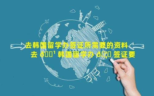 去韩国留学办签证所需要的资料 去 🌹 韩国留学办 🦁 签证要多久